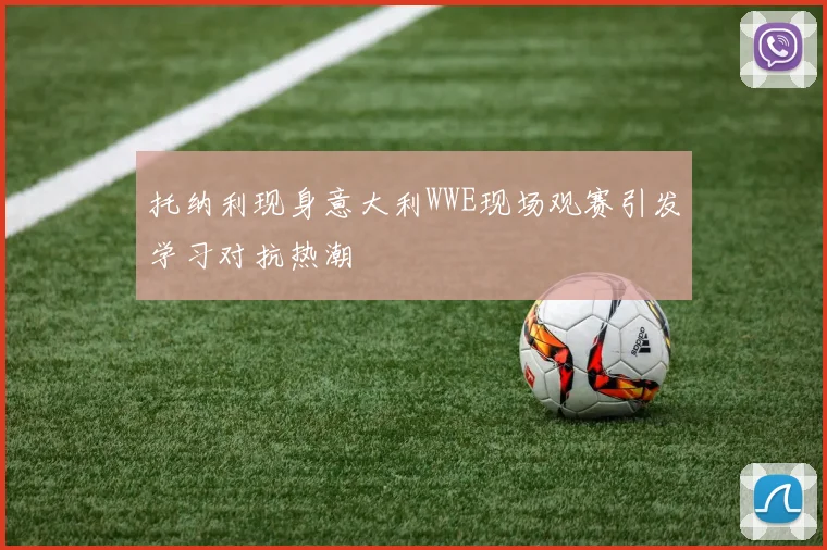托纳利现身意大利WWE现场观赛引发学习对抗热潮