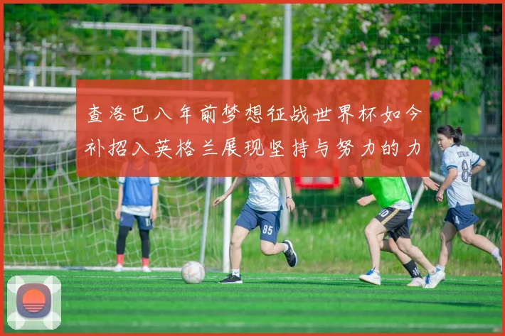 查洛巴八年前梦想征战世界杯如今补招入英格兰展现坚持与努力的力量