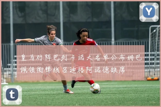 皇马对阵巴列卡诺大名单公布姆巴佩领衔锋线吕迪格阿诺德缺席