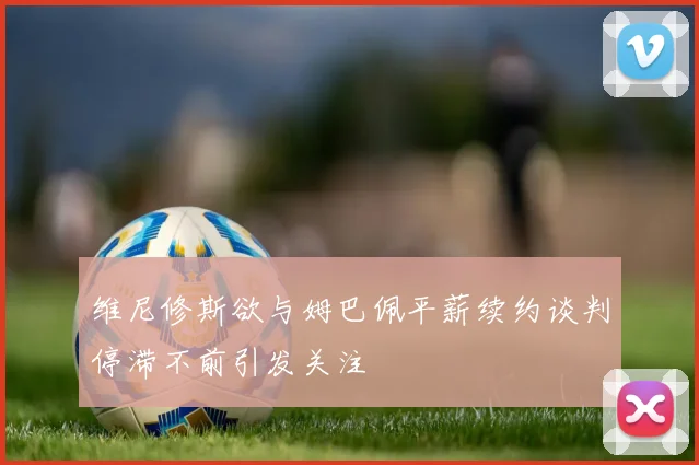 维尼修斯欲与姆巴佩平薪续约谈判停滞不前引发关注