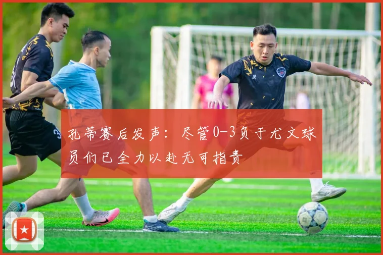 孔蒂赛后发声：尽管0-3负于尤文球员们已全力以赴无可指责