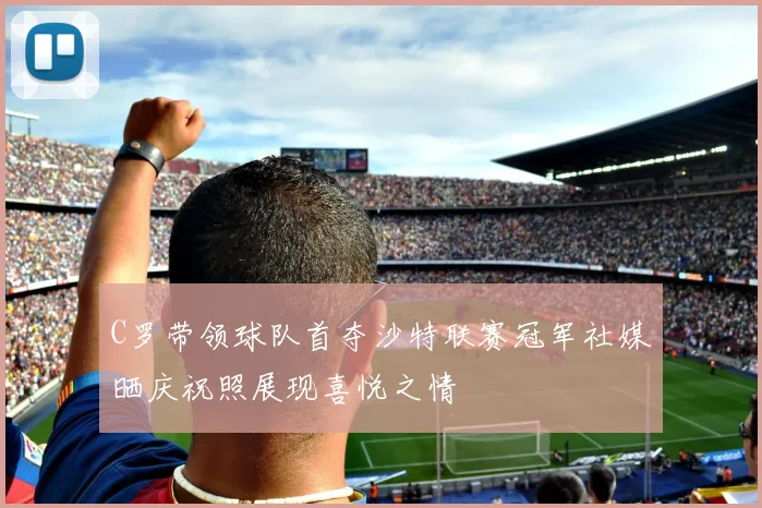 C罗带领球队首夺沙特联赛冠军社媒晒庆祝照展现喜悦之情
