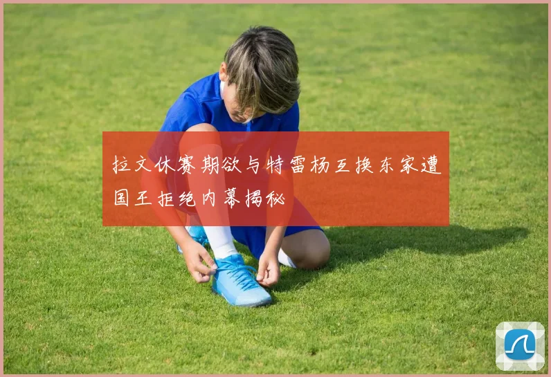拉文休赛期欲与特雷杨互换东家遭国王拒绝内幕揭秘