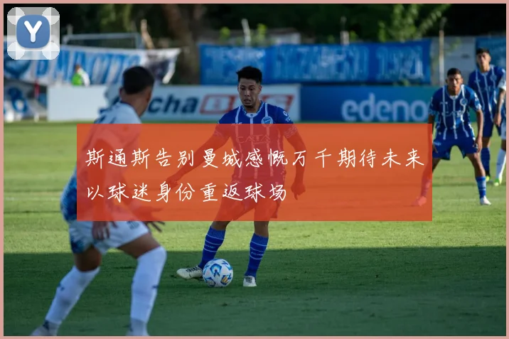 斯通斯告别曼城感慨万千期待未来以球迷身份重返球场