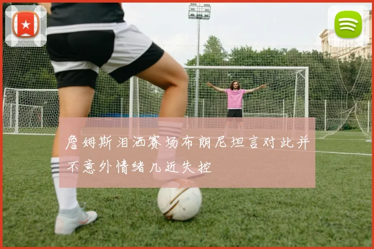 詹姆斯泪洒赛场布朗尼坦言对此并不意外情绪几近失控