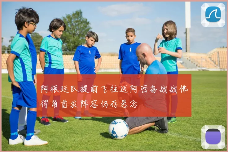阿根廷队提前飞往迈阿密备战战佛得角首发阵容仍存悬念