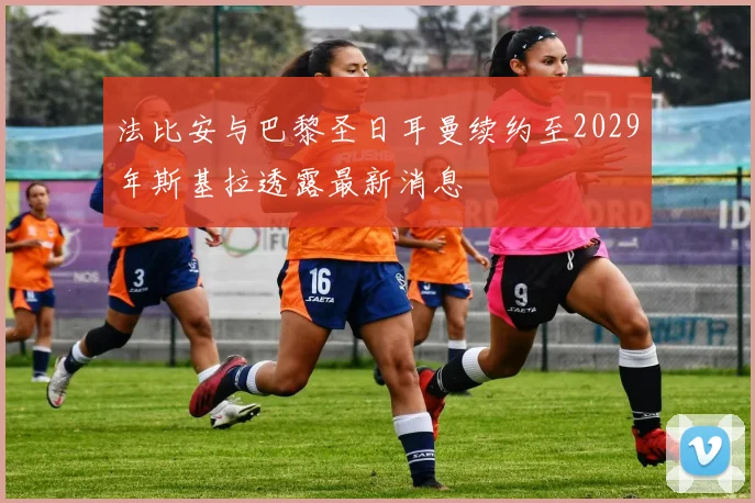 法比安与巴黎圣日耳曼续约至2029年斯基拉透露最新消息