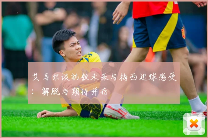 艾马尔谈执教未来与梅西进球感受：解脱与期待并存