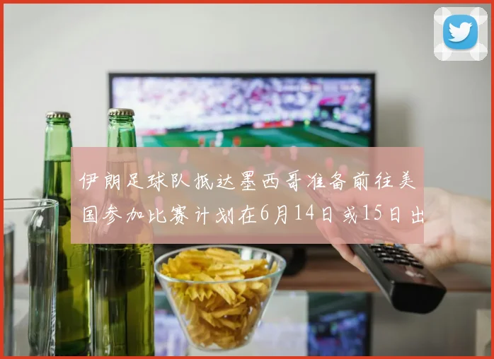 伊朗足球队抵达墨西哥准备前往美国参加比赛计划在6月14日或15日出发