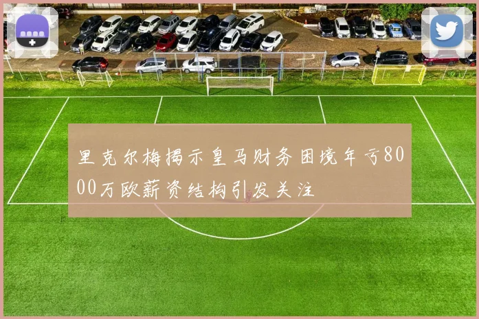 里克尔梅揭示皇马财务困境年亏8000万欧薪资结构引发关注