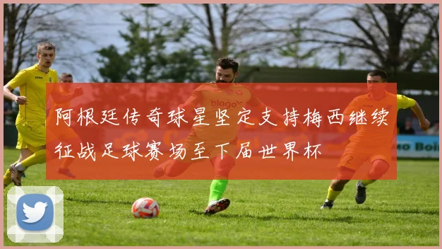 阿根廷传奇球星坚定支持梅西继续征战足球赛场至下届世界杯