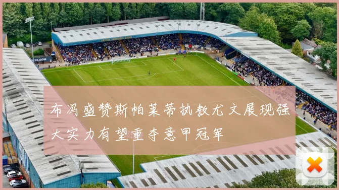 布冯盛赞斯帕莱蒂执教尤文展现强大实力有望重夺意甲冠军