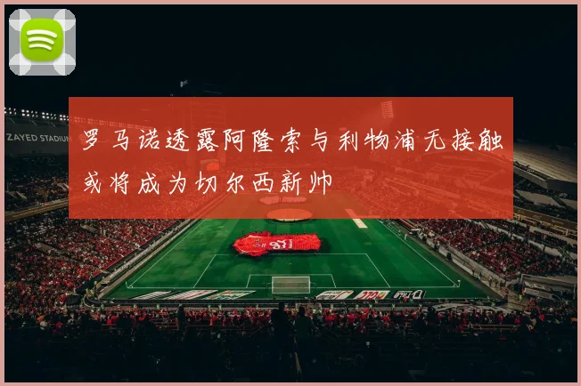罗马诺透露阿隆索与利物浦无接触或将成为切尔西新帅