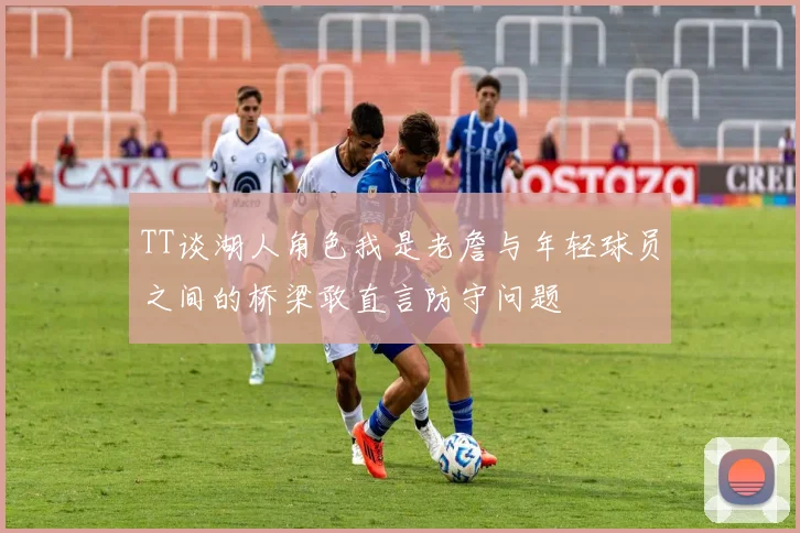TT谈湖人角色我是老詹与年轻球员之间的桥梁敢直言防守问题