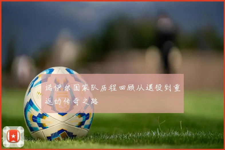诺伊尔国家队历程回顾从退役到重返的传奇之路