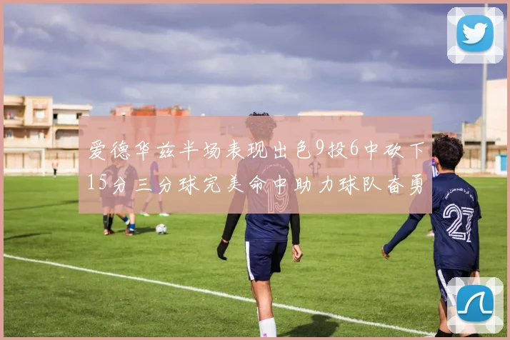 爱德华兹半场表现出色9投6中砍下15分三分球完美命中助力球队奋勇争先